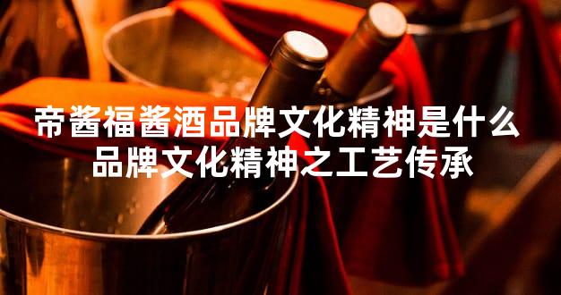帝酱福酱酒品牌文化精神是什么 品牌文化精神之工艺传承